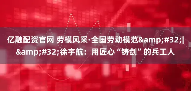 亿融配资官网 劳模风采·全国劳动模范&#32;|&#32;徐宇航：用匠心“铸剑”的兵工人