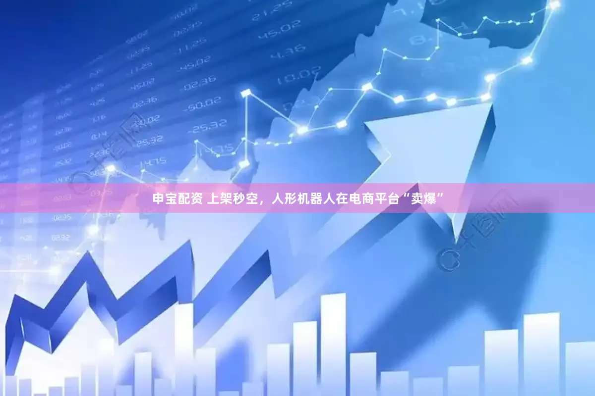 申宝配资 上架秒空，人形机器人在电商平台“卖爆”