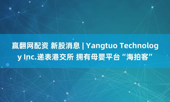 赢翻网配资 新股消息 | Yangtuo Technology Inc.递表港交所 拥有母婴平台“海拍客”