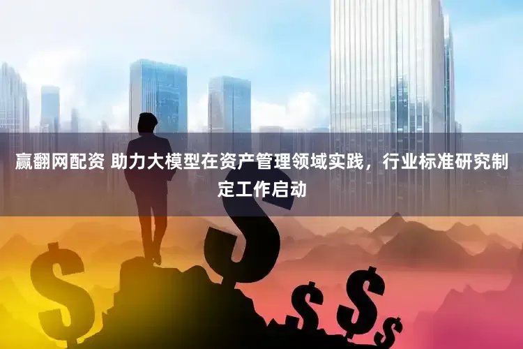 赢翻网配资 助力大模型在资产管理领域实践，行业标准研究制定工作启动