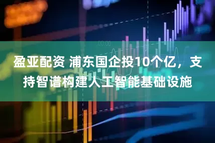 盈亚配资 浦东国企投10个亿，支持智谱构建人工智能基础设施