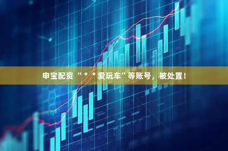 申宝配资 “＊＊爱玩车”等账号，被处置！