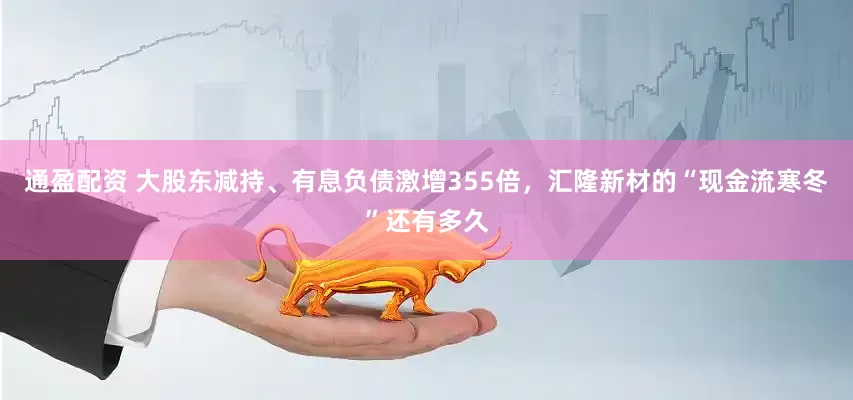 通盈配资 大股东减持、有息负债激增355倍，汇隆新材的“现金流寒冬”还有多久