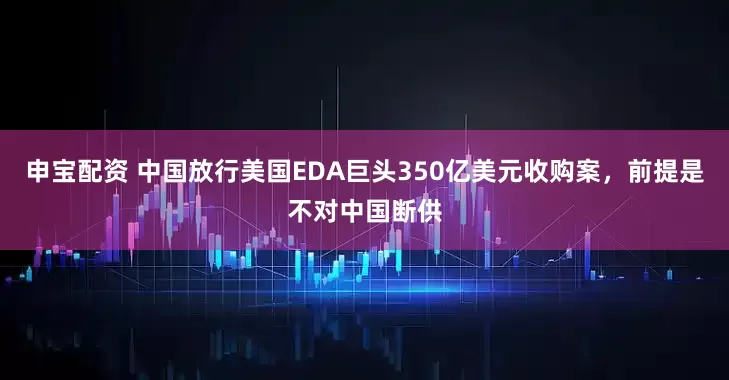 申宝配资 中国放行美国EDA巨头350亿美元收购案，前提是不对中国断供