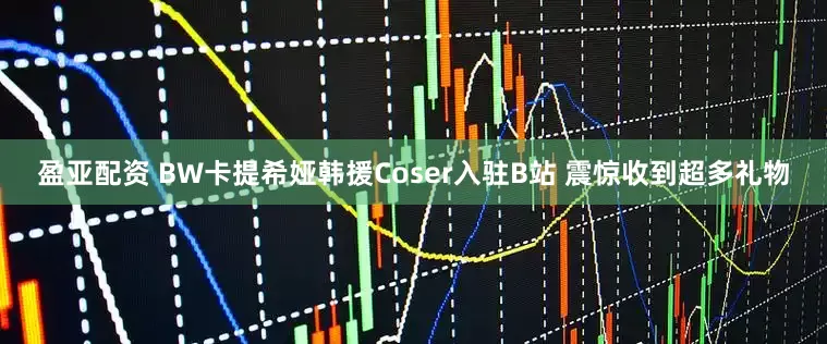 盈亚配资 BW卡提希娅韩援Coser入驻B站 震惊收到超多礼物