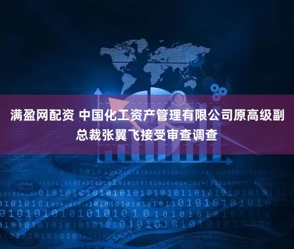 满盈网配资 中国化工资产管理有限公司原高级副总裁张翼飞接受审查调查
