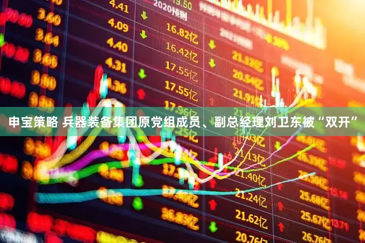 申宝策略 兵器装备集团原党组成员、副总经理刘卫东被“双开”