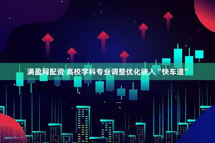 满盈网配资 高校学科专业调整优化驶入“快车道”