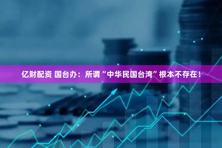亿财配资 国台办：所谓“中华民国台湾”根本不存在！