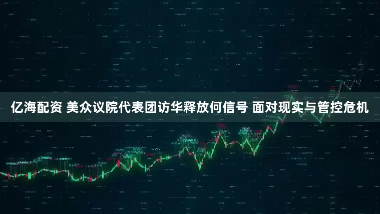 亿海配资 美众议院代表团访华释放何信号 面对现实与管控危机