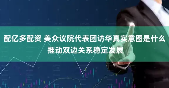 配亿多配资 美众议院代表团访华真实意图是什么 推动双边关系稳定发展