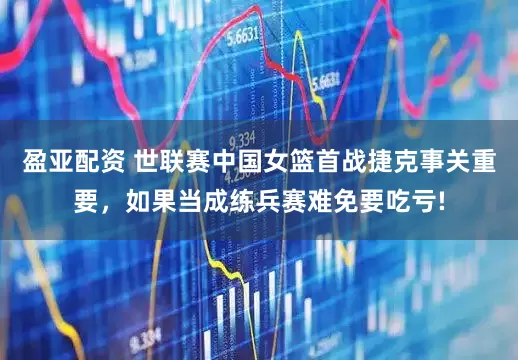 盈亚配资 世联赛中国女篮首战捷克事关重要，如果当成练兵赛难免要吃亏!